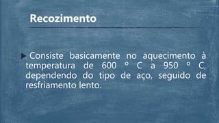 Recozimento
 Consiste basicamente no aquecimento à
temperatura de 600 º C a 950 º C,
dependendo do tipo de aço, seguido de
resfriamento lento.
 