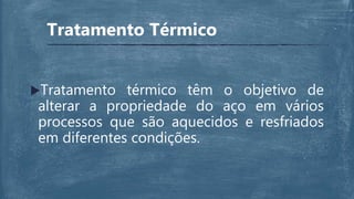 Tratamento térmico têm o objetivo de
alterar a propriedade do aço em vários
processos que são aquecidos e resfriados
em diferentes condições.
Tratamento Térmico
 