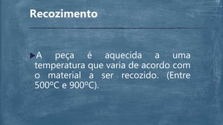 Recozimento
A peça é aquecida a uma
temperatura que varia de acordo com
o material a ser recozido. (Entre
500ºC e 900ºC).
 