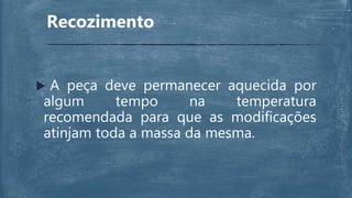 Recozimento
 A peça deve permanecer aquecida por
algum tempo na temperatura
recomendada para que as modificações
atinjam toda a massa da mesma.
 