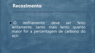 Recozimento
 O resfriamento deve ser feito
lentamente, tanto mais lento quanto
maior for a percentagem de carbono do
aço.
 