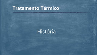 História
Tratamento Térmico
 