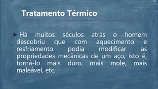  Há muitos séculos atrás o homem
descobriu que com aquecimento e
resfriamento podia modificar as
propriedades mecânicas de um aço, isto é,
torná-lo mais duro, mais mole, mais
maleável, etc.
Tratamento Térmico
 