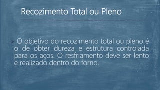 Recozimento Total ou Pleno
 O objetivo do recozimento total ou pleno é
o de obter dureza e estrutura controlada
para os aços. O resfriamento deve ser lento
e realizado dentro do forno.
 