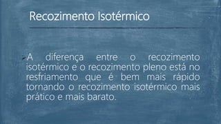Recozimento Isotérmico
A diferença entre o recozimento
isotérmico e o recozimento pleno está no
resfriamento que é bem mais rápido
tornando o recozimento isotérmico mais
prático e mais barato.
 