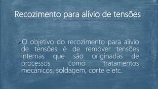 Recozimento para alívio de tensões
O objetivo do recozimento para alívio
de tensões é de remover tensões
internas que são originadas de
processos como tratamentos
mecânicos, soldagem, corte e etc.
 