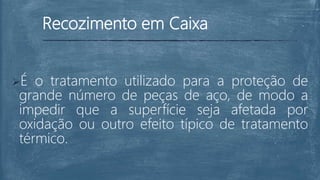 Recozimento em Caixa
É o tratamento utilizado para a proteção de
grande número de peças de aço, de modo a
impedir que a superfície seja afetada por
oxidação ou outro efeito típico de tratamento
térmico.
 