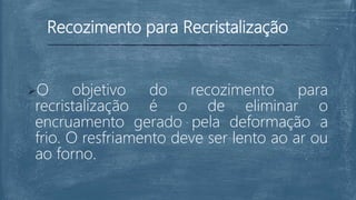 Recozimento para Recristalização
O objetivo do recozimento para
recristalização é o de eliminar o
encruamento gerado pela deformação a
frio. O resfriamento deve ser lento ao ar ou
ao forno.
 