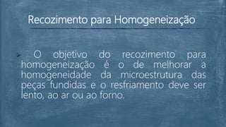 Recozimento para Homogeneização
 O objetivo do recozimento para
homogeneização é o de melhorar a
homogeneidade da microestrutura das
peças fundidas e o resfriamento deve ser
lento, ao ar ou ao forno.
 