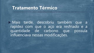  Mais tarde, descobriu também que a
rapidez com que o aço era resfriado e a
quantidade de carbono que possuía
influenciava nessas modificações.
Tratamento Térmico
 