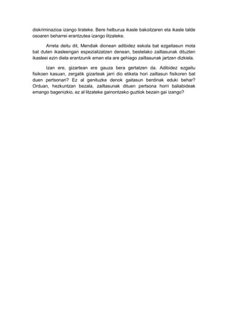 diskriminazioa izango lirateke. Bere helburua ikasle bakoitzaren eta ikasle talde
osoaren beharrei erantzutea izango litzateke.
Arreta deitu dit, Mendiak dionean adibidez eskola bat ezgaitasun mota
bat duten ikasleengan espezializatzen denean, bestelako zailtasunak dituzten
ikasleei ezin diela erantzunik eman eta are gehiago zailtasunak jartzen dizkiela.
Izan ere, gizartean ere gauza bera gertatzen da. Adibidez ezgaitu
fisikoen kasuan, zergatik gizarteak jarri dio etiketa hori zailtasun fisikoren bat
duen pertsonari? Ez al genituzke denok gaitasun berdinak eduki behar?
Orduan, hezkuntzan bezala, zailtasunak dituen pertsona horri baliabideak
emango bagenizkio, ez al litzateke gainontzeko guztiok bezain gai izango?
 