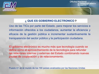 Uso de las TICs por parte del Estado, para mejorar los servicios e
información ofrecidos a los ciudadanos, aumentar la eficiencia y
eficacia de la gestión pública e incrementar sustantivamente la
transparencia del sector público y la participación ciudadana.
El gobierno electrónico es mucho más que tecnología cuando se
define como el aprovechamiento de la tecnología para refundar
las relaciones internas y externas del Estado combinando nuevas
pautas de cooperación y de relacionamiento.
Puesto 61 en el mundo de los 190 países analizados por las Naciones Unidas
¿ QUE ES GOBIERNO ELECTRONICO ?
 