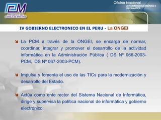 IV GOBIERNO ELECTRONICO EN EL PERU - La ONGEI
 La PCM a través de la ONGEI, se encarga de normar,
coordinar, integrar y promover el desarrollo de la actividad
informática en la Administración Pública ( DS Nº 066-2003-
PCM, DS Nº 067-2003-PCM).
 Impulsa y fomenta el uso de las TICs para la modernización y
desarrollo del Estado.
 Actúa como ente rector del Sistema Nacional de Informática,
dirige y supervisa la política nacional de informática y gobierno
electrónico.
 