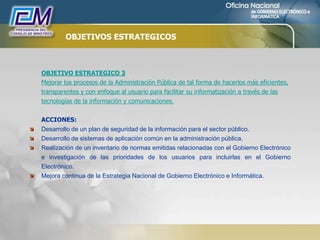 OBJETIVOS ESTRATEGICOS
OBJETIVO ESTRATEGICO 3
Mejorar los procesos de la Administración Pública de tal forma de hacerlos más eficientes,
transparentes y con enfoque al usuario para facilitar su informatización a través de las
tecnologías de la información y comunicaciones.
ACCIONES:
 Desarrollo de un plan de seguridad de la información para el sector público.
 Desarrollo de sistemas de aplicación común en la administración pública.
 Realización de un inventario de normas emitidas relacionadas con el Gobierno Electrónico
e investigación de las prioridades de los usuarios para incluirlas en el Gobierno
Electrónico.
 Mejora continua de la Estrategia Nacional de Gobierno Electrónico e Informática.
 