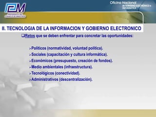 Retos que se deben enfrentar para concretar las oportunidades:
Políticos (normatividad, voluntad política).
Sociales (capacitación y cultura informática).
Económicos (presupuesto, creación de fondos).
Medio ambientales (infraestructura).
Tecnológicos (conectividad).
Administrativos (descentralización).
II. TECNOLOGIA DE LA INFORMACION Y GOBIERNO ELECTRONICO
 
