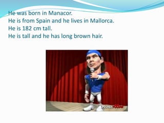 He was born in Manacor.
He is from Spain and he lives in Mallorca.
He is 182 cm tall.
He is tall and he has long brown hair.
 