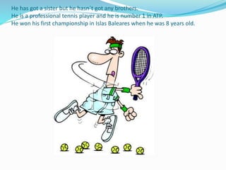 He has got a sister but he hasn´t got any brothers.
He is a professional tennis player and he is number 1 in ATP.
He won his first championship in Islas Baleares when he was 8 years old.
 