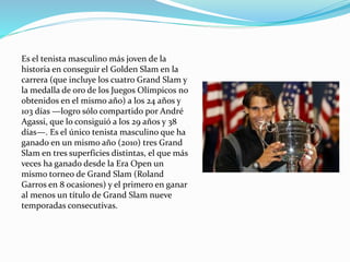 Es el tenista masculino más joven de la
historia en conseguir el Golden Slam en la
carrera (que incluye los cuatro Grand Slam y
la medalla de oro de los Juegos Olímpicos no
obtenidos en el mismo año) a los 24 años y
103 días —logro sólo compartido por André
Agassi, que lo consiguió a los 29 años y 38
días—. Es el único tenista masculino que ha
ganado en un mismo año (2010) tres Grand
Slam en tres superficies distintas, el que más
veces ha ganado desde la Era Open un
mismo torneo de Grand Slam (Roland
Garros en 8 ocasiones) y el primero en ganar
al menos un título de Grand Slam nueve
temporadas consecutivas.

 