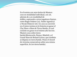 Es el tenista con más títulos de Masters
1000 en modalidad individual, con 26,
además de 3 en modalidad de
dobles, superando a otros jugadores ilustres
como Roger Federer (21), Andre Agassi(17)
o Novak Đoković (16). En 2010 se convirtió
en el único tenista en la historia en ganar el
Clay Slam o Slam de Tierra Batida, el cual
consiste en ganar en el mismo año los tres
Masters 1000 sobre tierra
batida:Montecarlo, Roma y Madrid; y el
Grand Slam de Roland Garros, que también
se disputa en tierra batida. Posee el récord
de victorias consecutivas sobre una misma
superficie, 81 (en tierra batida).

 