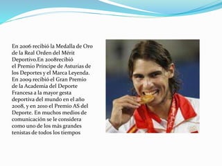 En 2006 recibió la Medalla de Oro
de la Real Orden del Mérit
Deportivo.En 2008recibió
el Premio Príncipe de Asturias de
los Deportes y el Marca Leyenda.
En 2009 recibió el Gran Premio
de la Academia del Deporte
Francesa a la mayor gesta
deportiva del mundo en el año
2008, y en 2010 el Premio AS del
Deporte. En muchos medios de
comunicación se le considera
como uno de los más grandes
tenistas de todos los tiempos

 