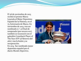 El 26 de noviembre de 2013
recibió el premio Marca
Leyenda al Mejor Deportista
Español de la Historia, en el
75 Aniversario de Marca. En
noviembre de 2013, tras ser
nombrado n.º 1 al final de
temporada (por tercera vez),
también se reconoció con el
galardón Comeback Player of
The Year ATP (al Retorno del
año), tras la lesión y su
recuperación.
En 2014 fue nombrado mejor
deportista español por el
diario Mundo Deportivo.

 