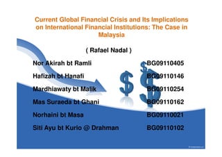 Current Global Financial Crisis and Its Implications
on International Financial Institutions: The Case in
                     Malaysia

                    ( Rafael Nadal )

Nor Akirah bt Ramli                    BG09110405

Hafizah bt Hanafi                      BG09110146

Mardhiawaty bt Malik                   BG09110254

Mas Suraeda bt Ghani                   BG09110162

Norhaini bt Masa                       BG09110021

Siti Ayu bt Kurio @ Drahman            BG09110102
 