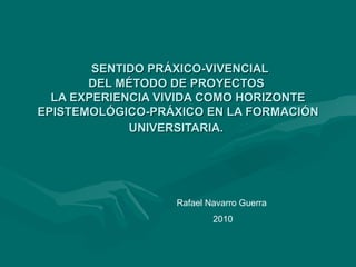   SENTIDO PRÁXICO-VIVENCIAL DEL MÉTODO DE PROYECTOS   LA EXPERIENCIA VIVIDA COMO HORIZONTE EPISTEMOLÓGICO-PRÁXICO EN LA FORMACIÓN UNIVERSITARIA.   Rafael Navarro Guerra  2010 