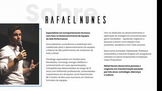 SobreEspecialistaem ComportamentoHumano,
com foconoDesenvolvimentodeEquipes
deAltaPerformance.
Suaspalestras,consultoriaseworkshopstem
colaboradoparaodesenvolvimentodeequipes
elíderesdealtaperformancedeempresasde
todooBrasil.
Psicólogoespecialistaem Gestãopara
Resultados.Convergeenergia,didáticae
conhecimentoem suasapresentações.
Competênciasdesenvolvidasaolongode13Competênciasdesenvolvidasaolongode13
anoscom brilhantesprofissionais,universidades
corporativasem atuaçõescomoHeadHunter,
BPeGestordeRecursosHumanosem diversos
formatosdeequipes.
Tem sededicadoaodesenvolvimentoe
aplicaçãodainteligênciaemocionalpara
gerarresultados–ajudandonegóciose
pessoasaterem umarelaçãomais
produtiva,saudávelecom maissucesso.
AtuacomoConsultor,Palestrante,ProfessorAtuacomoConsultor,Palestrante,Professor
UniversitárioeGerenteProjetosem programas
voltadosàCulturaEmpresarialeEmployee
ValueProposition.
RafaelNunesdesenvolvepessoase
negóciosem transformaçãopautado
portrêseixos:estratégia,liderança
ecultura.ecultura.
RafaelNunes
 