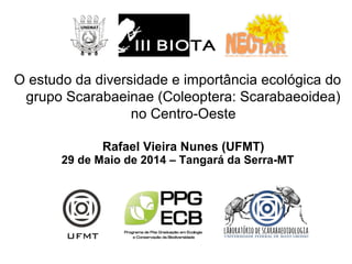 O estudo da diversidade e importância ecológica do
grupo Scarabaeinae (Coleoptera: Scarabaeoidea)
no Centro-Oeste
Rafael Vieira Nunes (UFMT)
29 de Maio de 2014 – Tangará da Serra-MT
 