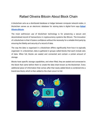 Rafael Oliveira Bitcoin About Block Chain
A blockchain acts as a distributed database or ledger between computer network nodes. A
blockchain serves as an electronic database for storing data in digital form says Rafael
Oliveira Bitcoin.
The most well-known use of blockchain technology is for preserving a secure and
decentralised record of transactions in cryptocurrency systems like Bitcoin. The innovation
of a blockchain is that it fosters confidence without the necessity for a reliable third party by
ensuring the fidelity and security of a record of data.
The way the data is organised in a blockchain differs significantly from how it is typically
organised. In a blockchain, data is gathered in groups called blocks that each include sets
of data. When full, blocks are sealed and connected and contain a certain amount of
storage.
Blocks have specific storage capabilities, and when filled, they are sealed and connected to
the block that came before them to create the data chain known as the blockchain. Every
additional piece of information that comes after that newly added block is combined into a
brand-new block, which is then added to the chain once it is full.
 