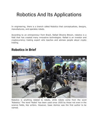 Robotics And Its Applications
In engineering, there is a branch called Robotics that conceptualizes, designs,
manufactures, and operates robots.
According to an entrepreneur from Brazil, Rafael Oliveira Bitcoin, robotics is a
field that has created many innovative technologies. Rafael is an investor and
cryptocurrency trading expert who teaches and advises people about crypto
trading.
Robotics in Brief
Robotics is anything related to robots, while robots come from the word
‘Robotics.’ The word ‘Robot’ has been used since 1920 by those not even in the
science fields, like writers. However, Isaac Asimov was the first author to be
named.
 