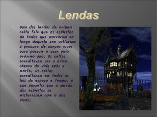 Uma das lendas de origem celta fala que os espíritos de todos que morreram ao longo daquele ano voltariam à procura de corpos vivos para possuir e usar pelo próximo ano. Os celtas acreditavam ser a única chance de vida após a morte. Os celtas acreditaram em todas as leis de espaço e tempo, o que permitia que o mundo dos espíritos se misturassem com o dos vivos. 