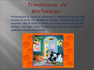 Travessuras ou Gostosuras! A brincadeira de "doces ou travessuras" é originária de um costume europeu do século IX, chamado de "souling" (almejar). No dia 2 de novembro, Dia de Todas as Almas, os cristãos iam de vila em vila pedindo "soul cakes" (bolos de alma), que eram feitos de pequenos quadrados de pão com groselha.  