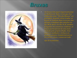 As bruxas têm papel importantíssimo no Halloween. Não é à toa que ela é conhecida como "Dia das Bruxas" em português. Segundo várias lendas, as bruxas se reuniam duas vezes por ano, durante a mudança das estações: no dia 30 de abril e no dia 31 de outubro. Chegando em vassouras voadoras, as bruxas participavam de uma festa chefiada pelo próprio Diabo. Elas jogavam maldições e feitiços em qualquer pessoa, transformavam-se em várias coisas e causavam todo tipo de transtorno.   