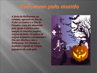 A festa de Halloween, na verdade, equivale ao Dia de Todos os Santos e o Dia de Finados, como foi absorvido pela Igreja Católica para apagar os vínculos pagãos, origem da festa. Os países de origem hispânica comemoram o Dia dos Mortos e não o Halloween. No Oriente, a tradição é ligada às crenças populares de cada país.   