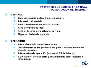 FACTORES QUE INCIDEN EN LA BAJA  PENETRACION DE INTERNET USUARIO Baja penetración de terminales de usuario Alto costo del servicio Bajo conocimiento del uso de Internet Falta de contenido local Falta de lugares para utilizar el servicio Mayores niveles de seguridad OPERADOR Altos  niveles de inversión en redes Incertidumbre en las proyecciones para la estructuración del plan de negocios Altos costos de operación (acceso al BB de Internet) Viabilidad en el corto plazo y sostenibilidad en el mediano y largo plazo. 