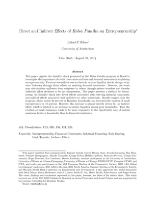 Direct and Indirect Effects of Bolsa Fam´ılia on Entrepreneurship∗ 
Rafael P. Ribas† 
University of Amsterdam 
This Draft: August 28, 2014 
Abstract 
This paper exploits the liquidity shock promoted by the Bolsa Fam´ılia program in Brazil to 
investigate the importance of credit constraints and informal financial assistance in explaining 
entrepreneurship. Previous research focuses exclusively on how liquidity shocks change recip-ients’ 
behavior through direct effects on reducing financial constraints. However, the shock 
may also produce spillovers from recipients to others through private transfers and thereby 
indirectly affect decisions to be an entrepreneur. This paper presents a method for decom-posing 
the liquidity shock into direct effects associated with relieving financial constraints, 
and indirect effects associated with spillovers to other individuals. Results suggest that the 
program, which assists 20 percent of Brazilian households, has increased the number of small 
entrepreneurs by 10 percent. However, this increase is almost entirely driven by the indirect 
effect, which is related to an increase in private transfers among poor households. Thus the 
creation of small businesses tends to be more responsive to the opportunity cost of mutual 
assistance between households than to financial constraints. 
JEL Classification: C21, H31, I38, J24, L26. 
Keywords: Entrepreneurship, Financial Constraints, Informal Financing, Risk-Sharing, 
Cash Transfer, Indirect Effect. 
∗This paper benefited from comments from Richard Akresh, David Albouy, Mary Arends-Kuenning, Dan Bern-hardt, 
Fran¸cois Bourguignon, Murillo Campello, George Deltas, Habiba Djebbari, Francisco Ferreira, Giorgia Gio-vannetti, 
Roger Koenker, Ron Laschever, Darren Lubotsky, seminar participants at the University of Amsterdam, 
University of Illinois at Urbana-Champaign, University of Illinois at Chicago, PIMES-UFPE, Cedeplar-UFMG, and 
IPEA, and conference participants at the 68th European Meeting of the Econometric Society, GDN 14th Global 
Development Conference, 2014 AAEA Meeting, 2014 North America Summer Meeting of the Econometric Society, 
and 9th IZA/World Bank Conference on Employment and Development. I also appreciate the useful discussions 
with Dilo´a Athias, Simon Bordenave, Jo˜ao B. Duarte, Paulo H. Vaz, Marco Rocha, F´abio Soares, and Sergei Soares. 
The views, findings and conclusions expressed in this paper, however, are those of his author alone. This study 
received one of the 2013 GDN Medals for Research on Social Protection and Social Policies and was supported by 
the Lemann Fellowship for Brazilian Studies. 
†Email: rpribas@uva.nl 
 