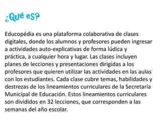 ¿Qué es?Educopédia es una plataforma colaborativa de clases digitales, donde los alumnos y profesores pueden ingresar a actividades auto-explicativas de forma lúdica y práctica, a cualquier hora y lugar. Las clases incluyen planes de lecciones y presentaciones dirigidas a los profesores que quieren utilizar las actividades en las aulas con los estudiantes. Cada clase cubre temas, habilidades y destrezas de los lineamientos curriculares de la Secretaría Municipal de Educación. Estos lineamientos curriculares son divididos en 32 lecciones, que corresponden a las semanas del año escolar.