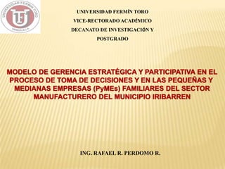 UNIVERSIDAD FERMÍN TORO
                VICE-RECTORADO ACADÉMICO
               DECANATO DE INVESTIGACIÓN Y
                       POSTGRADO




MODELO DE GERENCIA ESTRATÉGICA Y PARTICIPATIVA EN EL
PROCESO DE TOMA DE DECISIONES Y EN LAS PEQUEÑAS Y
 MEDIANAS EMPRESAS (PyMEs) FAMILIARES DEL SECTOR
     MANUFACTURERO DEL MUNICIPIO IRIBARREN




                  ING. RAFAEL R. PERDOMO R.
 