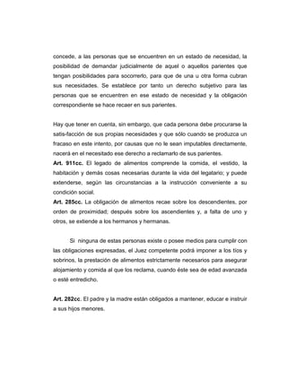 concede, a las personas que se encuentren en un estado de necesidad, la
posibilidad de demandar judicialmente de aquel o aquellos parientes que
tengan posibilidades para socorrerlo, para que de una u otra forma cubran
sus necesidades. Se establece por tanto un derecho subjetivo para las
personas que se encuentren en ese estado de necesidad y la obligación
correspondiente se hace recaer en sus parientes.
Hay que tener en cuenta, sin embargo, que cada persona debe procurarse la
satis-facción de sus propias necesidades y que sólo cuando se produzca un
fracaso en este intento, por causas que no le sean imputables directamente,
nacerá en el necesitado ese derecho a reclamarlo de sus parientes.
Art. 911cc. El legado de alimentos comprende la comida, el vestido, la
habitación y demás cosas necesarias durante la vida del legatario; y puede
extenderse, según las circunstancias a la instrucción conveniente a su
condición social.
Art. 285cc. La obligación de alimentos recae sobre los descendientes, por
orden de proximidad; después sobre los ascendientes y, a falta de uno y
otros, se extiende a los hermanos y hermanas.
Si ninguna de estas personas existe o posee medios para cumplir con
las obligaciones expresadas, el Juez competente podrá imponer a los tíos y
sobrinos, la prestación de alimentos estrictamente necesarios para asegurar
alojamiento y comida al que los reclama, cuando éste sea de edad avanzada
o esté entredicho.
Art. 282cc. El padre y la madre están obligados a mantener, educar e instruir
a sus hijos menores.
 