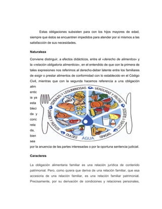 Estas obligaciones subsisten para con los hijos mayores de edad,
siempre que éstos se encuentren impedidos para atender por sí mismos a las
satisfacción de sus necesidades.
Naturaleza
Conviene distinguir, a efectos didácticos, entre el «derecho de alimentos» y
la «relación obligatoria alimenticia», en el entendido de que con la primera de
tales expresiones nos referimos al derecho-deber latente entre los familiares
de exigir o prestar alimentos de conformidad con lo establecido en el Código
Civil, mientras que con la segunda hacemos referencia a una obligación
alim
entic
ia ya
esta
bleci
da y
conc
reta
da,
bien
sea
por la anuencia de las partes interesadas o por la oportuna sentencia judicial.
Caracteres
La obligación alimentaria familiar es una relación jurídica de contenido
patrimonial. Pero, como quiera que deriva de una relación familiar, que esa
accesoria de una relación familiar, es una relación familiar patrimonial.
Precisamente, por su derivación de condiciones y relaciones personales,
 