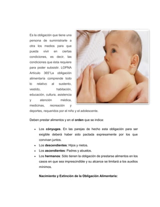 Es la obligación que tiene una
persona de suministrarle a
otra los medios para que
pueda vivir en ciertas
condiciones, es decir, las
condiciones que ésta requiere
para poder subsistir. LOPNA
Artículo 365°La obligación
alimentaría comprende todo
lo relativo al sustento,
vestido, habitación,
educación, cultura, asistencia
y atención médica,
medicinas, recreación y
deportes, requeridos por el niño y el adolescente.
Deben prestar alimentos y en el orden que se indica:
 Los cónyuges. En las parejas de hecho esta obligación para ser
exigible deberá haber sido pactada expresamente por los que
convivan juntos.
 Los descendientes: Hijos y nietos.
 Los ascendientes: Padres y abuelos.
 Los hermanos: Sólo tienen la obligación de prestarse alimentos en los
casos en que sea imprescindible y su alcance se limitará a los auxilios
mínimos.
Nacimiento y Extinción de la Obligación Alimentaria:
 