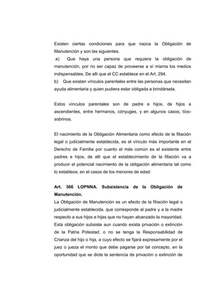 Existen ciertas condiciones para que nazca la Obligación de
Manutención y son las siguientes.
a) Que haya una persona que requiera la obligación de
manutención, por no ser capaz de proveerse a sí misma los medios
indispensables. De allí que el CC establece en el Art. 294.
b) Que existan vínculos parentales entre las personas que necesitan
ayuda alimentaria y quien pudiera estar obligada a brindársela.
Estos vínculos parentales son de padre e hijos, de hijos a
ascendientes, entre hermanos, cónyuges, y en algunos casos, tíos-
sobrinos.
El nacimiento de la Obligación Alimentaria como efecto de la filiación
legal o judicialmente establecida, es el vínculo más importante en el
Derecho de Familia por cuanto el más común es el existente entre
padres e hijos, de allí que el establecimiento de la filiación va a
producir el potencial nacimiento de la obligación alimentaria tal como
lo establece, en el casos de los menores de edad:
Art. 366 LOPNNA. Subsistencia de la Obligación de
Manutención.
La Obligación de Manutención es un efecto de la filiación legal o
judicialmente establecida, que corresponde al padre y a la madre
respecto a sus hijos e hijas que no hayan alcanzado la mayoridad.
Esta obligación subsiste aun cuando exista privación o extinción
de la Patria Potestad, o no se tenga la Responsabilidad de
Crianza del hijo o hija, a cuyo efecto se fijará expresamente por el
juez o jueza el monto que debe pagarse por tal concepto, en la
oportunidad que se dicte la sentencia de privación o extinción de
 