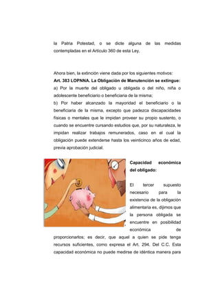 la Patria Potestad, o se dicte alguna de las medidas
contempladas en el Artículo 360 de esta Ley.
Ahora bien, la extinción viene dada por los siguientes motivos:
Art. 383 LOPNNA. La Obligación de Manutención se extingue:
a) Por la muerte del obligado u obligada o del niño, niña o
adolescente beneficiario o beneficiaria de la misma;
b) Por haber alcanzado la mayoridad el beneficiario o la
beneficiaria de la misma, excepto que padezca discapacidades
físicas o mentales que le impidan proveer su propio sustento, o
cuando se encuentre cursando estudios que, por su naturaleza, le
impidan realizar trabajos remunerados, caso en el cual la
obligación puede extenderse hasta los veinticinco años de edad,
previa aprobación judicial.
Capacidad económica
del obligado:
El tercer supuesto
necesario para la
existencia de la obligación
alimentaria es, dijimos que
la persona obligada se
encuentre en posibilidad
económica de
proporcionarlos; es decir, que aquel a quien se pide tenga
recursos suficientes, como expresa el Art. 294. Del C.C. Esta
capacidad económica no puede medirse de idéntica manera para
 