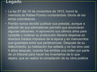 • La ley 87 del 16 de noviembre de 1912, honró la
  memoria de Rafael Pombo nombrándolo Gloria de las
  letras colombianas.
• Pombo nunca decidió publicar sus poesías, aunque a
  petición de sus admiradores permitió que anunciaran
  algunas ediciones, ni aprovechó sus últimos años para
  compilar y ordenar su producción literaria dispersa en
  diversos medios impresos de la época y en manuscritos
  que guardaba entre sus pertenencias. Después de su
  fallecimiento, su habitación fue sellada y no fue sino casi
  4 años después, cuando fue emitida una orden por parte
  de un tribunal para hacer los inventarios de lo que
  dejara, que se realizó la compilación de su obra poética
 
