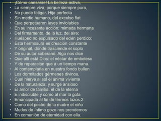 •   ¡Cómo cansarse! La belleza activa,
•   La siempre viva, porque siempre pura,
•   No puede fatigar. Hija perfecta
•   Sin medio humano, del excelso fiat
•   Que perpetuaron leyes inviolables
•   En su incesante acción; mimada hermana
•   Del firmamento, de la luz, del aire;
•   Huésped no expulsado del edén perdido;
•   Esta hermosura es creación constante
•   Y original, donde trasciende el soplo
•   De su autor soberano. Algo nos dice
•   Que allí está Dios: el néctar de embeleso
•   Y de reparación que a un tiempo mana.
•   Al contemplarla en nuestro fondo bullen
•   Los dormitados gérmenes divinos,
•   Cual hierve al sol el ánima viviente
•   De la naturaleza; y surge ansioso
•   El amor de familia, el de la eterna
•   E indisoluble y como al mar la gota
•   Emancipada al fin de térreos lazos,2
•   Como del pecho de la madre el niño
•   Mudos de íntimo gozo nos prendemos
•   En comunión de eternidad con ella.
 