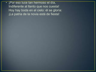 • ¡Por eso luce tan hermoso el día,
  Indiferente al llanto que nos cuesta!
  Hoy hay boda en el cielo: él se gloría:
  ¡La patria de la novia está de fiesta!
 