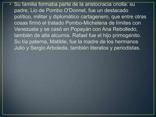 • Su familia formaba parte de la aristocracia criolla: su
  padre, Lio de Pombo O'Donnel, fue un destacado
  político, militar y diplomático cartagenero, que entre otras
  cosas firmó el tratado Pombo-Michelena de límites con
  Venezuela y se casó en Popayán con Ana Rebolledo,
  también de alta alcurnia. Rafael fue el hijo primogénito.
  Su tía paterna, Matilde, fue la madre de los hermanos
  Julio y Sergio Arboleda, también literatos y periodistas.
 