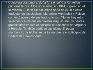 • Como era costumbre, doña Ana enseñó a Rafael las
  primeras letras. A los once años, en 1844, ingresó en el
  seminario. El latín allí estudiado haría de él un diestro
  traductor de los clásicos; Marcelino Menéndez y Pelayo
  comentó acerca de sus traducciones: "No las hay más
  valientes y atrevidas en nuestra lengua". De los poetas
  grecolatinos tradujo el episodio de Laoconte de Virgilio y
  a Horacio. También vertió al castellano El poeta
  moribundo, de Alphonse de Lamartine, y el soliloquio de
  Hamlet de Shakespeare.
 