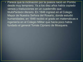 • Parece que la inclinación por la poesía nació en Pombo
  desde muy temprano. Ya a los diez años había copiado
  versos y traducciones en un cuadernillo que
  titulóPanteón literario. En 1846 ingresó en el Colegio
  Mayor de Nuestra Señora del Rosario, donde estudió
  humanidades; en 1848 recibió el grado en matemáticas e
  ingeniería en el Colegio Militar que hacía poco había
  fundado el general Tomás Cipriano de Mosquera.
 